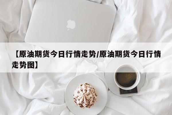 【原油期货今日行情走势/原油期货今日行情走势图】