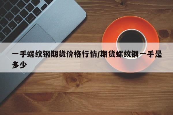 一手螺纹钢期货价格行情/期货螺纹钢一手是多少