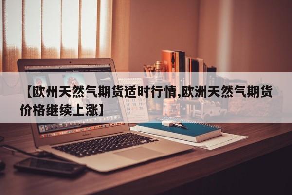 【欧州天然气期货适时行情,欧洲天然气期货价格继续上涨】