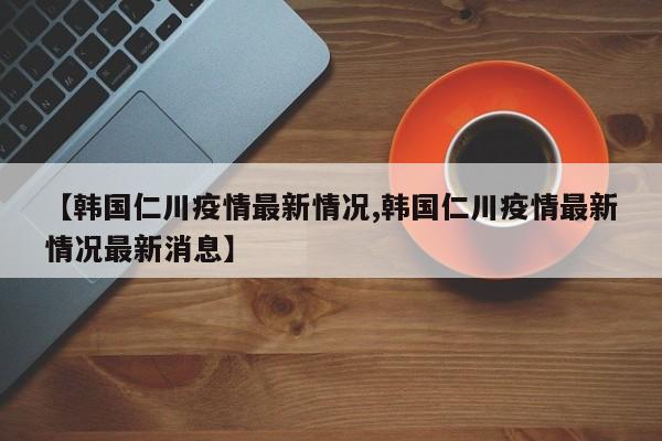 【韩国仁川疫情最新情况,韩国仁川疫情最新情况最新消息】