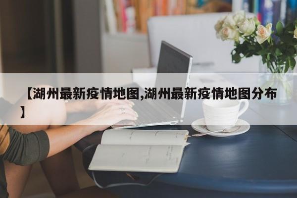 【湖州最新疫情地图,湖州最新疫情地图分布】