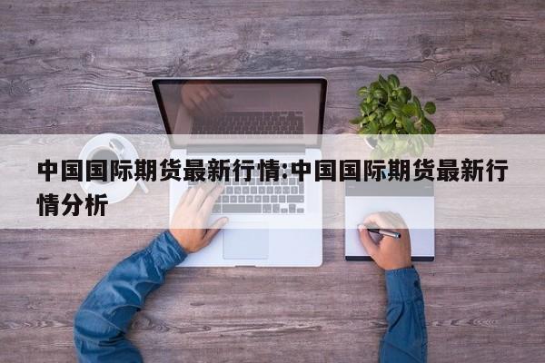中国国际期货最新行情:中国国际期货最新行情分析
