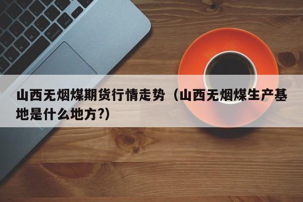 山西无烟煤期货行情走势(山西无烟煤生产基地是什么地方?)