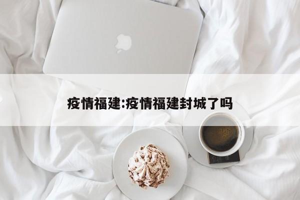 疫情福建:疫情福建封城了吗