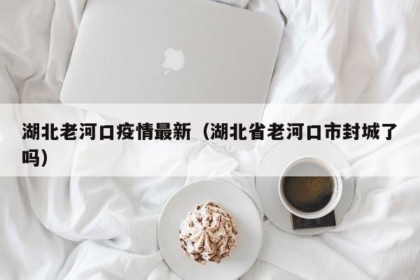 湖北老河口疫情最新(湖北省老河口市封城了吗)