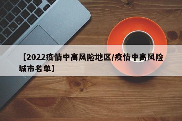 【2022疫情中高风险地区/疫情中高风险城市名单】