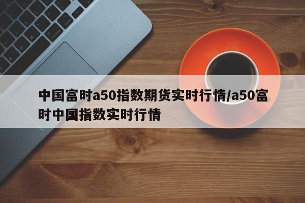 中国富时a50指数期货实时行情/a50富时中国指数实时行情