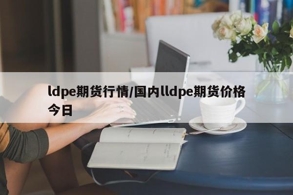 ldpe期货行情/国内lldpe期货价格今日