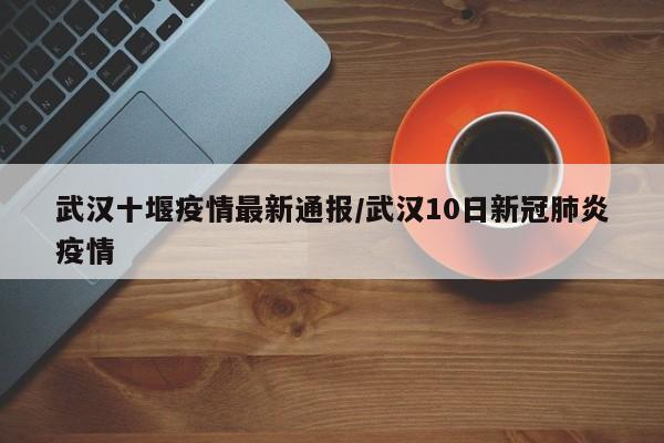 武汉十堰疫情最新通报/武汉10日新冠肺炎疫情