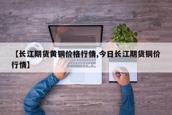 【长江期货黄铜价格行情,今日长江期货铜价行情】