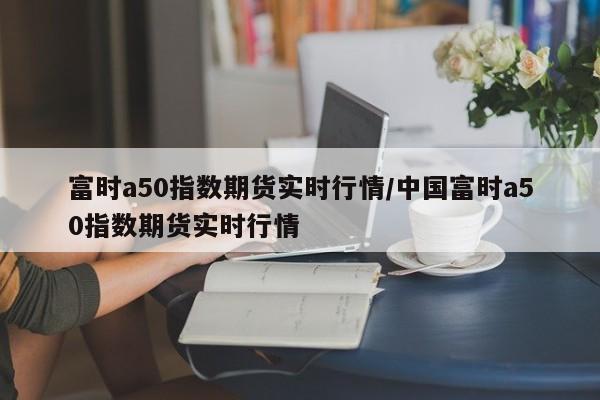 富时a50指数期货实时行情/中国富时a50指数期货实时行情