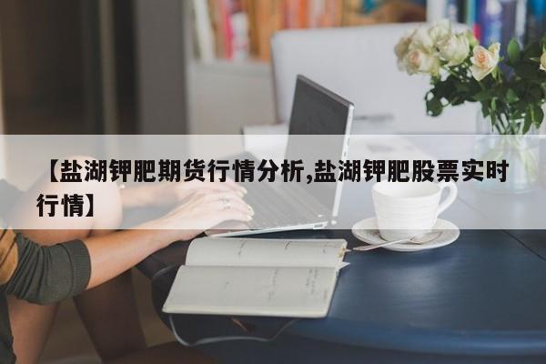 【盐湖钾肥期货行情分析,盐湖钾肥股票实时行情】