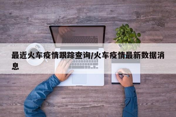 最近火车疫情跟踪查询/火车疫情最新数据消息