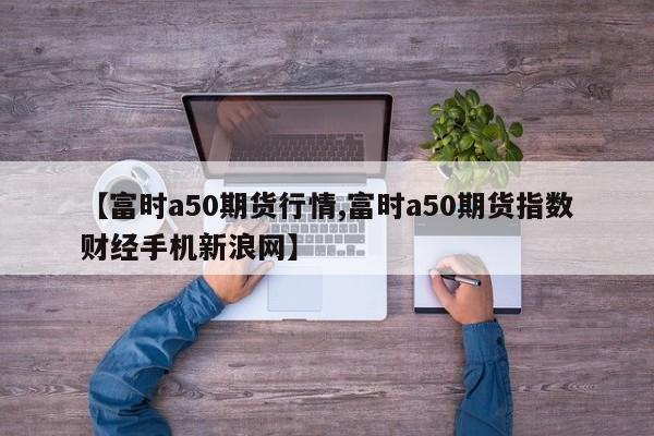 【富时a50期货行情,富时a50期货指数财经手机新浪网】