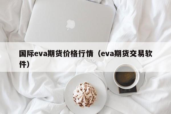 国际eva期货价格行情(eva期货交易软件)