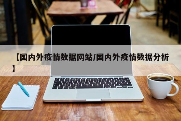 【国内外疫情数据网站/国内外疫情数据分析】
