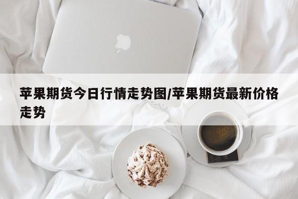 苹果期货今日行情走势图/苹果期货最新价格走势