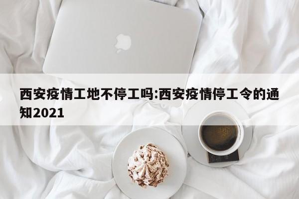 西安疫情工地不停工吗:西安疫情停工令的通知2021