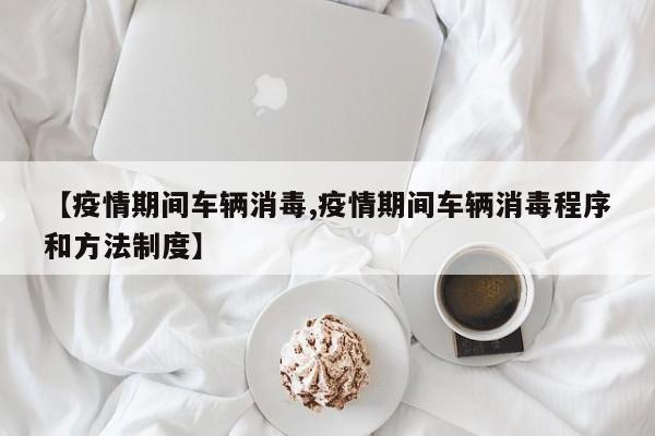 【疫情期间车辆消毒,疫情期间车辆消毒程序和方法制度】