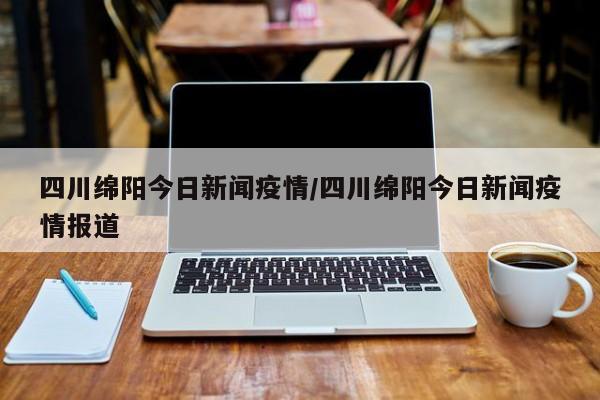 四川绵阳今日新闻疫情/四川绵阳今日新闻疫情报道