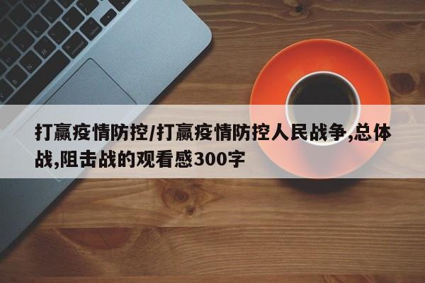 打赢疫情防控/打赢疫情防控人民战争,总体战,阻击战的观看感300字