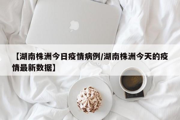 【湖南株洲今日疫情病例/湖南株洲今天的疫情最新数据】