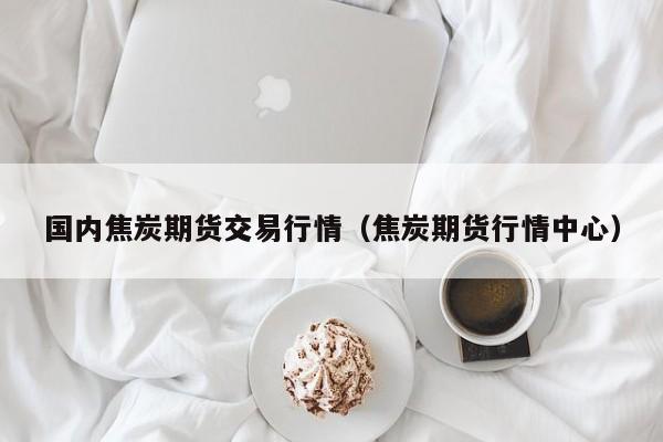 国内焦炭期货交易行情(焦炭期货行情中心)