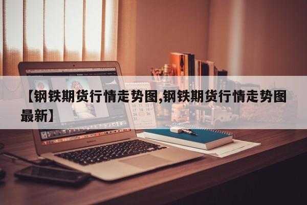 【钢铁期货行情走势图,钢铁期货行情走势图最新】