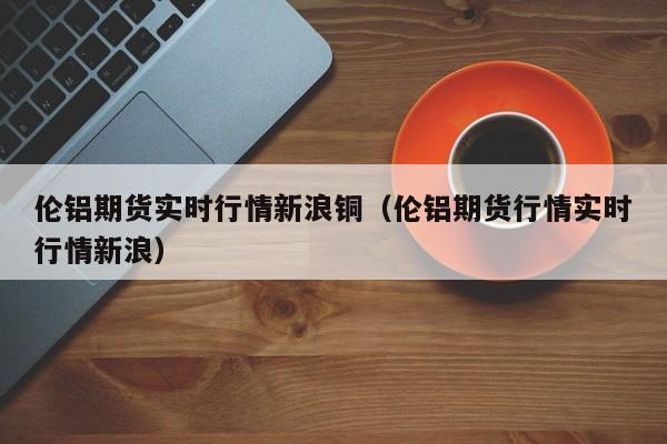 伦铝期货实时行情新浪铜(伦铝期货行情实时行情新浪)