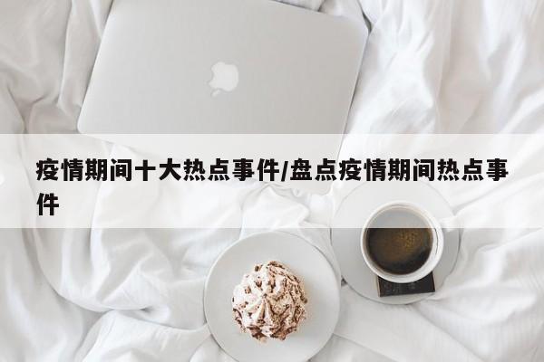 疫情期间十大热点事件/盘点疫情期间热点事件