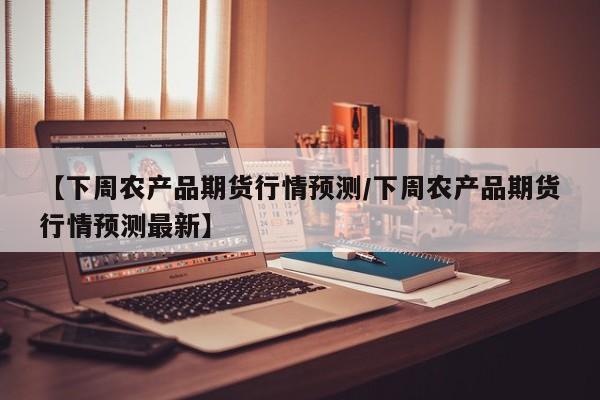 【下周农产品期货行情预测/下周农产品期货行情预测最新】