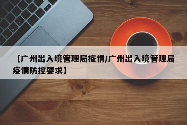 【广州出入境管理局疫情/广州出入境管理局疫情防控要求】