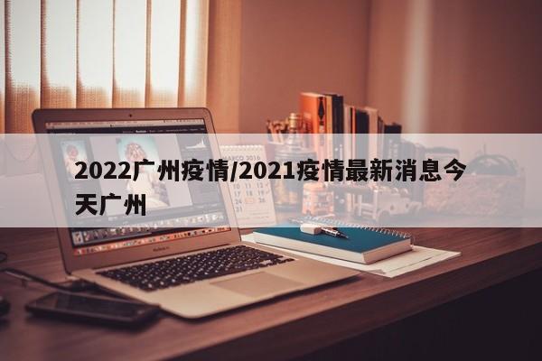 2022广州疫情/2021疫情最新消息今天广州