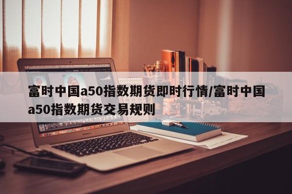 富时中国a50指数期货即时行情/富时中国a50指数期货交易规则
