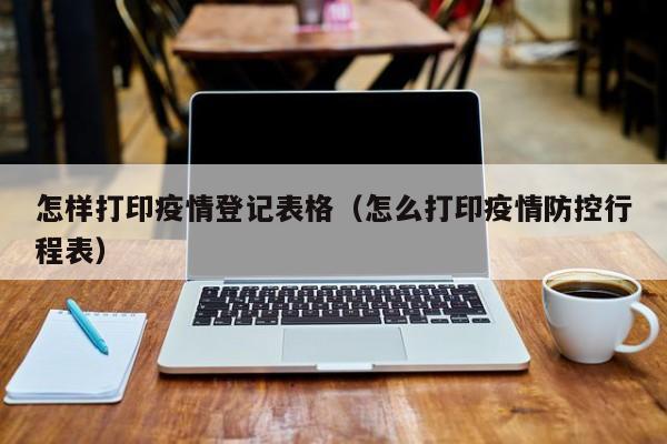 怎样打印疫情登记表格(怎么打印疫情防控行程表)