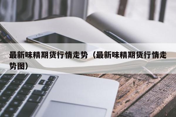 最新味精期货行情走势(最新味精期货行情走势图)