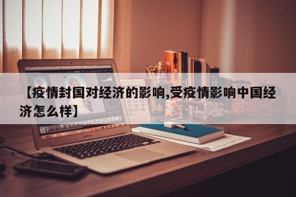【疫情封国对经济的影响,受疫情影响中国经济怎么样】
