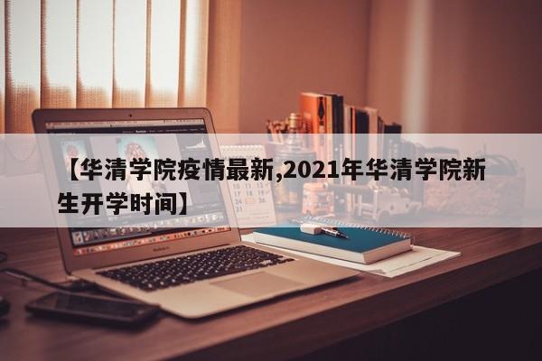 【华清学院疫情最新,2021年华清学院新生开学时间】