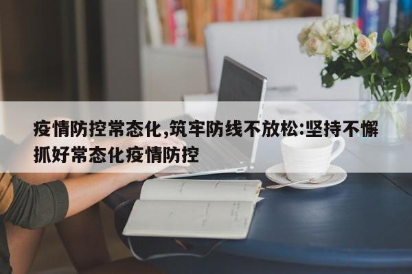 疫情防控常态化,筑牢防线不放松:坚持不懈抓好常态化疫情防控