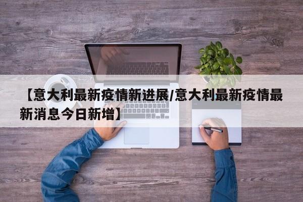 【意大利最新疫情新进展/意大利最新疫情最新消息今日新增】