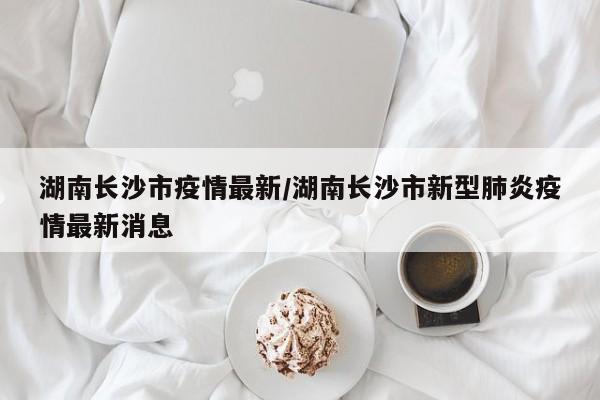湖南长沙市疫情最新/湖南长沙市新型肺炎疫情最新消息