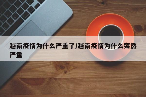 越南疫情为什么严重了/越南疫情为什么突然严重