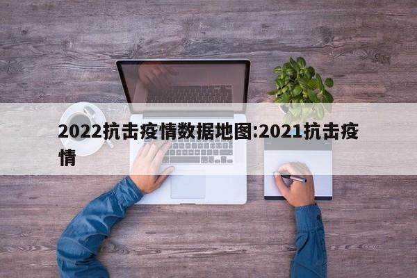 2022抗击疫情数据地图:2021抗击疫情