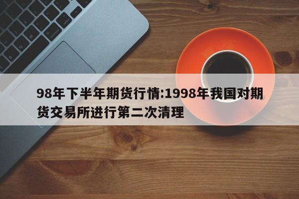 98年下半年期货行情:1998年我国对期货交易所进行第二次清理
