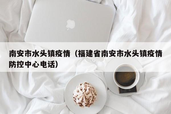 南安市水头镇疫情(福建省南安市水头镇疫情防控中心电话)