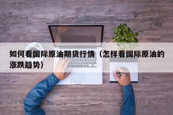 如何看国际原油期货行情(怎样看国际原油的涨跌趋势)