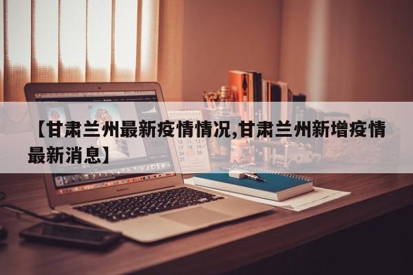 【甘肃兰州最新疫情情况,甘肃兰州新增疫情最新消息】