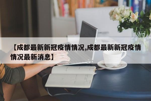 【成都最新新冠疫情情况,成都最新新冠疫情情况最新消息】