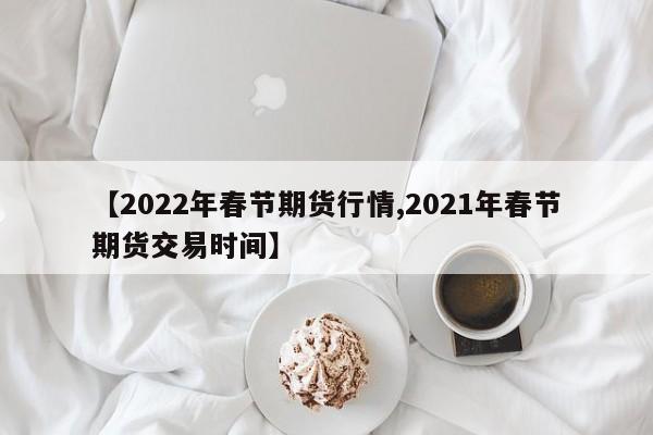 【2022年春节期货行情,2021年春节期货交易时间】