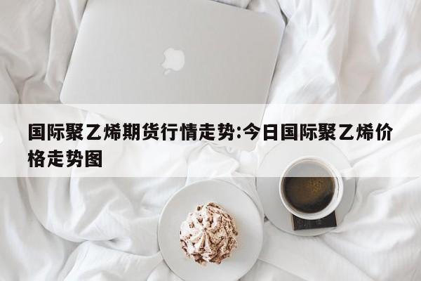 国际聚乙烯期货行情走势:今日国际聚乙烯价格走势图